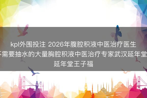 kpl外围投注 2026年腹腔积液中医治疗医生推荐:不需要抽水的大量胸腔积液中医治疗专家武汉延年堂王子福