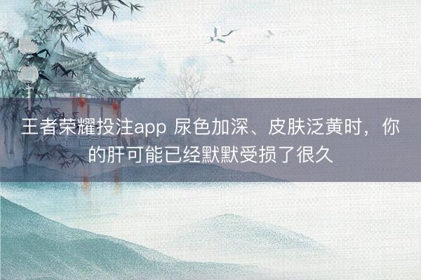 王者荣耀投注app 尿色加深、皮肤泛黄时，你的肝可能已经默默受损了很久
