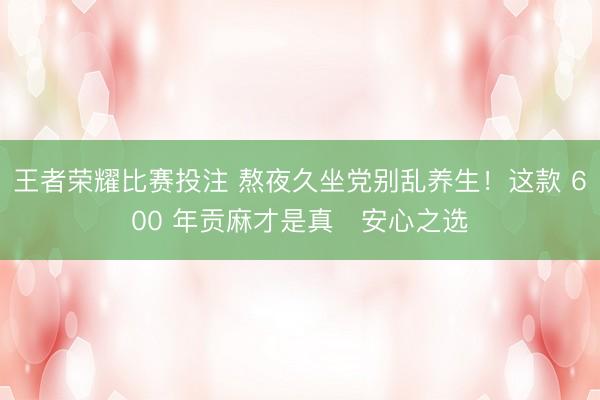 王者荣耀比赛投注 熬夜久坐党别乱养生！这款 600 年贡麻才是真・安心之选