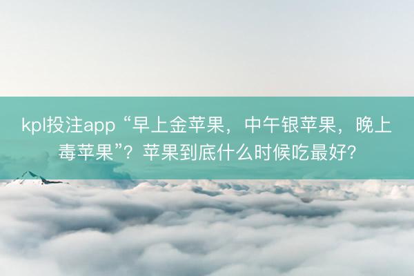kpl投注app “早上金苹果，中午银苹果，晚上毒苹果”？苹果到底什么时候吃最好？