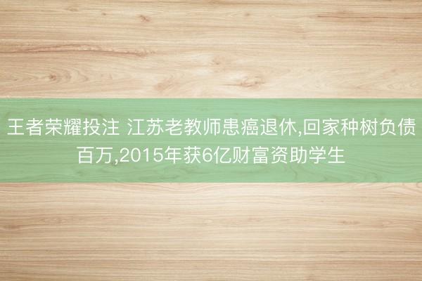 王者荣耀投注 江苏老教师患癌退休，回家种树负债百万，2015年获6亿财富资助学生