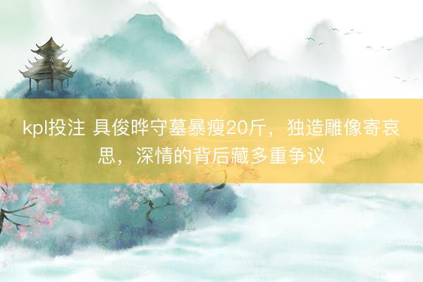 kpl投注 具俊晔守墓暴瘦20斤，独造雕像寄哀思，深情的背后藏多重争议