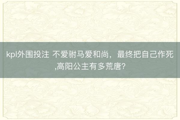 kpl外围投注 不爱驸马爱和尚，最终把自己作死，高阳公主有多荒唐？