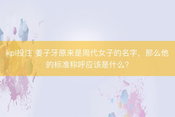 kpl投注 姜子牙原来是周代女子的名字,那么他的标准称呼应该是什么?