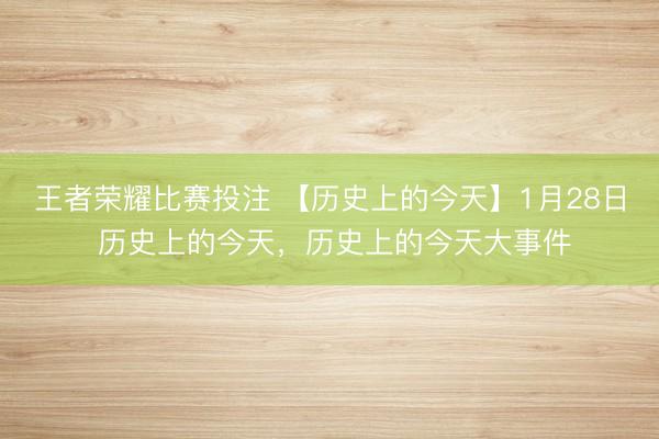 王者荣耀比赛投注 【历史上的今天】1月28日 历史上的今天，历史上的今天大事件