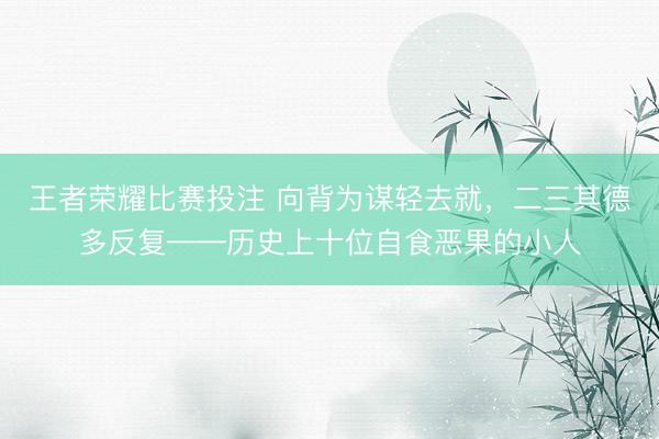 王者荣耀比赛投注 向背为谋轻去就，二三其德多反复——历史上十位自食恶果的小人