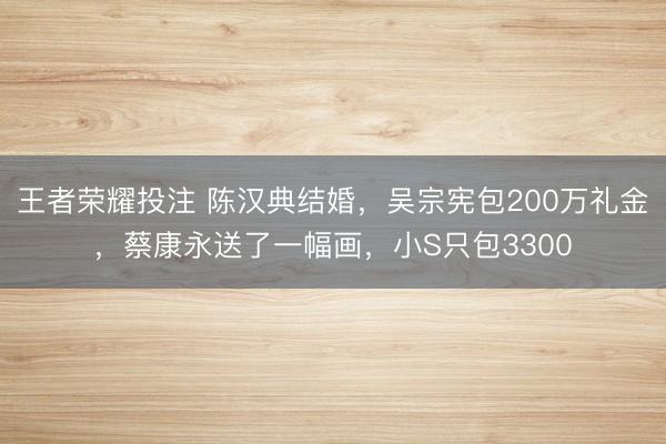 王者荣耀投注 陈汉典结婚，吴宗宪包200万礼金，蔡康永送了一幅画，小S只包3300