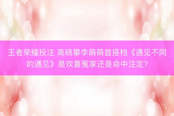 王者荣耀投注 高晓攀李萌萌首搭档《遇见不同的遇见》是欢喜冤家还是命中注定？