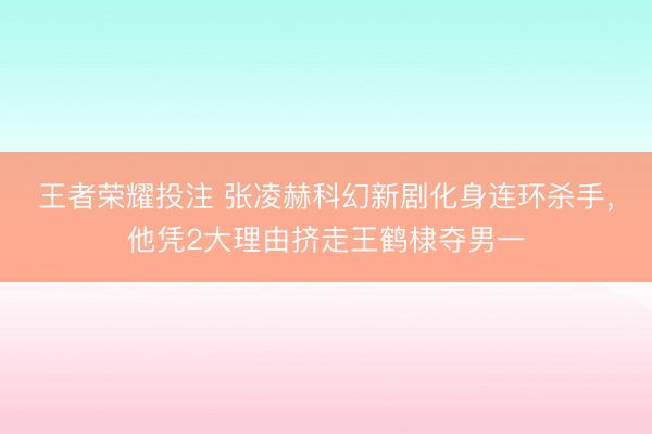 王者荣耀投注 张凌赫科幻新剧化身连环杀手，他凭2大理由挤走王鹤棣夺男一