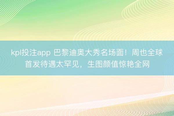 kpl投注app 巴黎迪奥大秀名场面！周也全球首发待遇太罕见，生图颜值惊艳全网