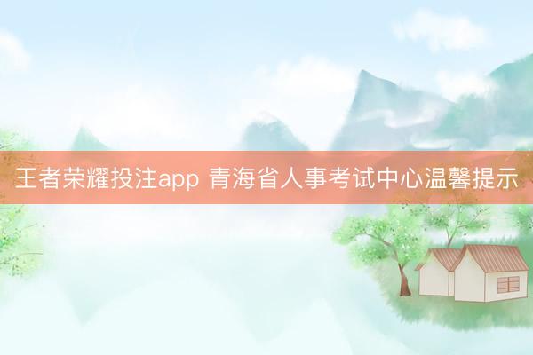 王者荣耀投注app 青海省人事考试中心温馨提示