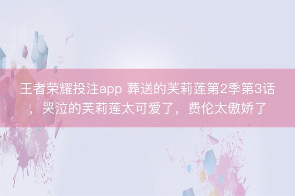 王者荣耀投注app 葬送的芙莉莲第2季第3话，哭泣的芙莉莲太可爱了，费伦太傲娇了