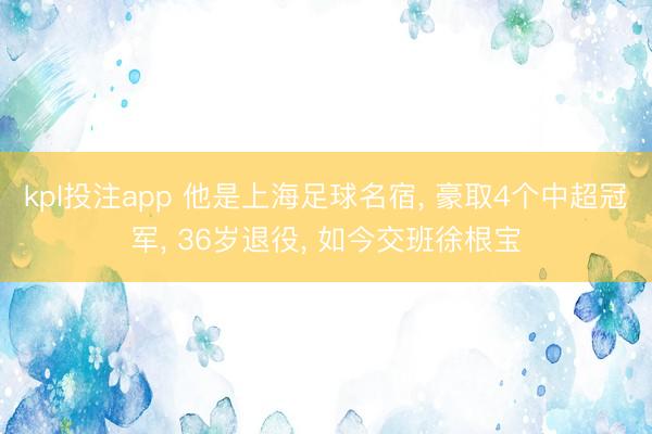 kpl投注app 他是上海足球名宿， 豪取4个中超冠军， 36岁退役， 如今交班徐根宝