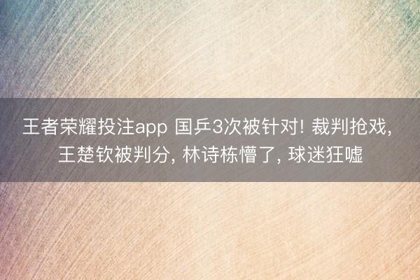 王者荣耀投注app 国乒3次被针对! 裁判抢戏， 王楚钦被判分， 林诗栋懵了， 球迷狂嘘