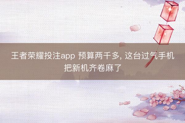 王者荣耀投注app 预算两千多, 这台过气手机把新机齐卷麻了