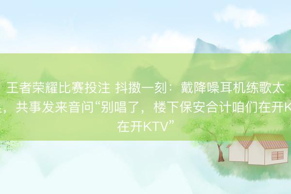 王者荣耀比赛投注 抖擞一刻：戴降噪耳机练歌太插足，共事发来音问“别唱了，楼下保安合计咱们在开KTV”