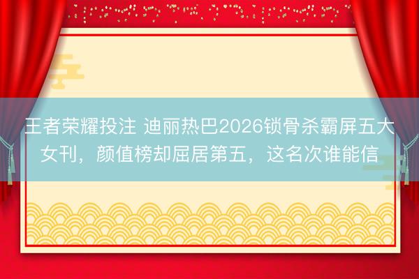 王者荣耀投注 迪丽热巴2026锁骨杀霸屏五大女刊，颜值榜却屈居第五，这名次谁能信