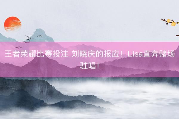 王者荣耀比赛投注 刘晓庆的报应！Lisa直奔赌场驻唱！