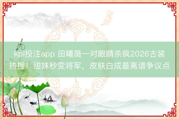 kpl投注app 田曦薇一对眼睛杀疯2026古装热搜!甜妹秒变将军,皮肤白成最离谱争议点