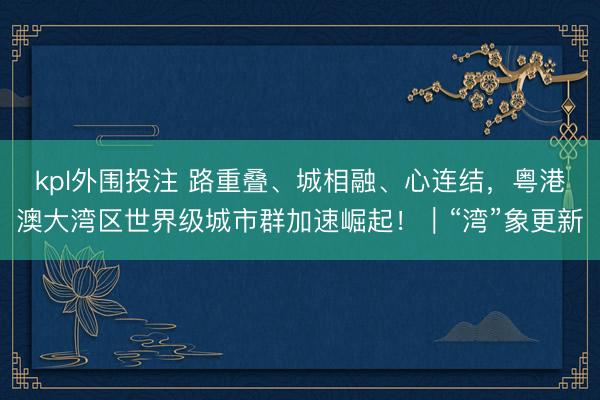 kpl外围投注 路重叠、城相融、心连结，粤港澳大湾区世界级城市群加速崛起！｜“湾”象更新