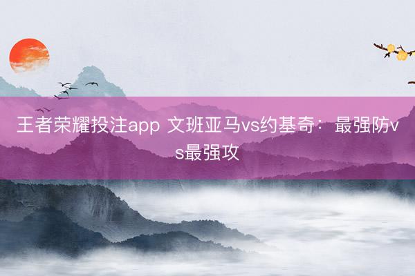 王者荣耀投注app 文班亚马vs约基奇：最强防vs最强攻