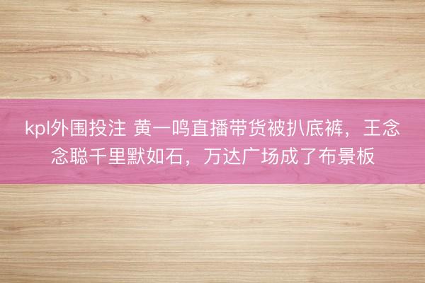 kpl外围投注 黄一鸣直播带货被扒底裤,王念念聪千里默如石,万达广场成了布景板