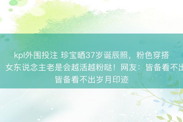 kpl外围投注 珍宝晒37岁诞辰照，粉色穿搭元气拉满：女东说念主老是会越活越粉哒！网友：皆备看不出岁月印迹