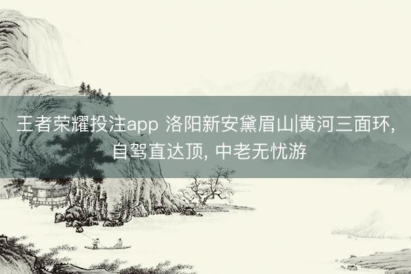王者荣耀投注app 洛阳新安黛眉山|黄河三面环， 自驾直达顶， 中老无忧游