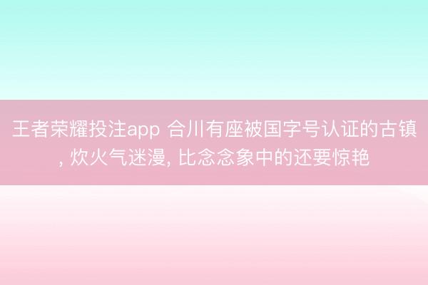 王者荣耀投注app 合川有座被国字号认证的古镇， 炊火气迷漫， 比念念象中的还要惊艳