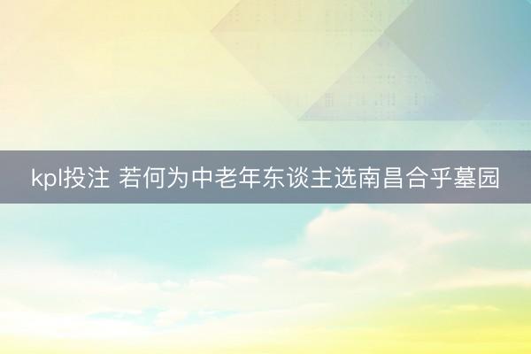 kpl投注 若何为中老年东谈主选南昌合乎墓园