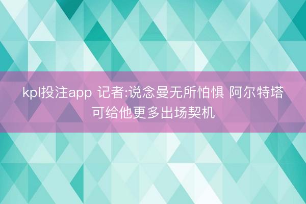 kpl投注app 记者:说念曼无所怕惧 阿尔特塔可给他更多出场契机