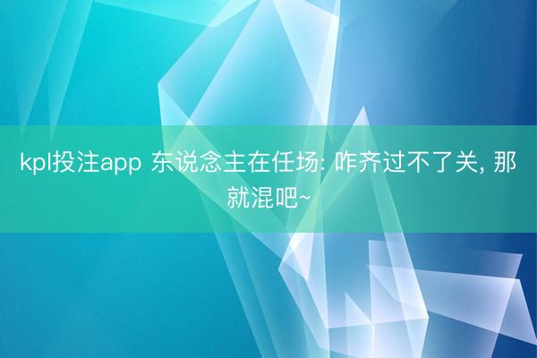 kpl投注app 东说念主在任场: 咋齐过不了关， 那就混吧~