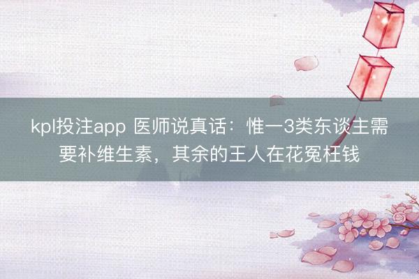 kpl投注app 医师说真话:惟一3类东谈主需要补维生素,其余的王人在花冤枉钱