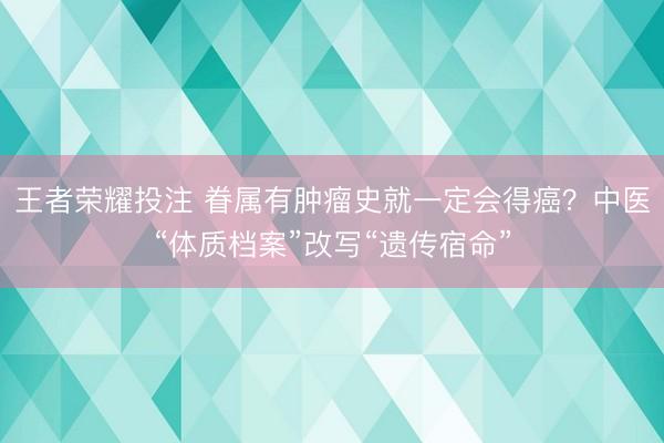 王者荣耀投注 眷属有肿瘤史就一定会得癌？中医“体质档案”改写“遗传宿命”