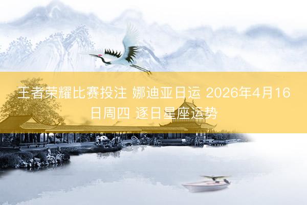 王者荣耀比赛投注 娜迪亚日运 2026年4月16日周四 逐日星座运势