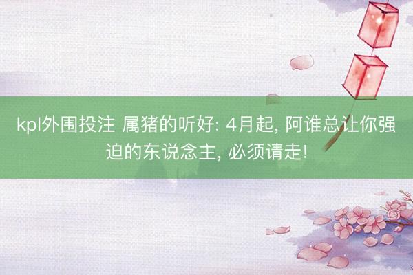 kpl外围投注 属猪的听好: 4月起, 阿谁总让你强迫的东说念主, 必须请走!