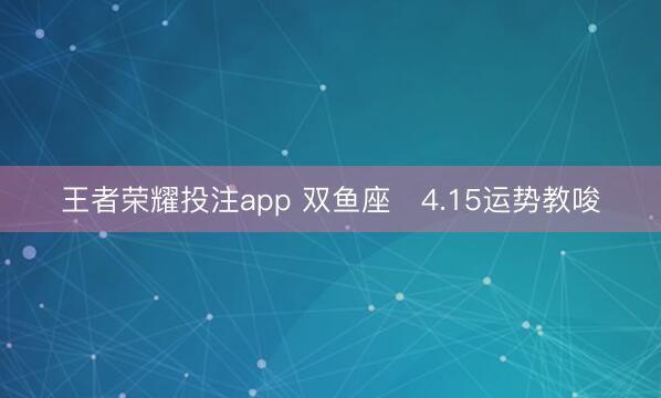 王者荣耀投注app 双鱼座♓4.15运势教唆