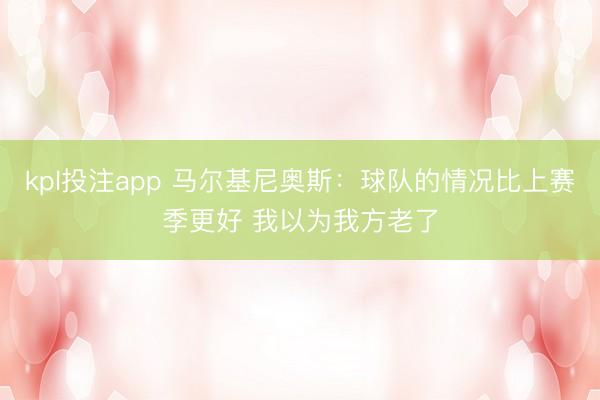 kpl投注app 马尔基尼奥斯:球队的情况比上赛季更好 我以为我方老了