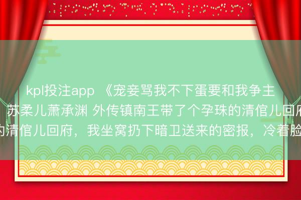 kpl投注app 《宠妾骂我不下蛋要和我争主位，可我是当朝太妃啊》苏柔儿萧承渊 外传镇南王带了个孕珠的清倌儿回府，我坐窝扔下暗卫送来的密报，冷着脸踏入王府正堂。