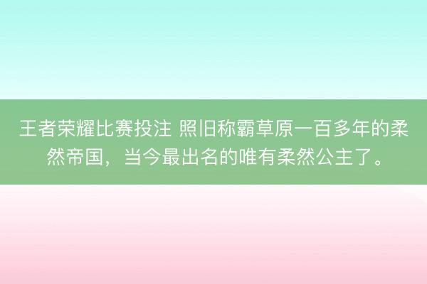 王者荣耀比赛投注 照旧称霸草原一百多年的柔然帝国,当今最出名的唯有柔然公主了。