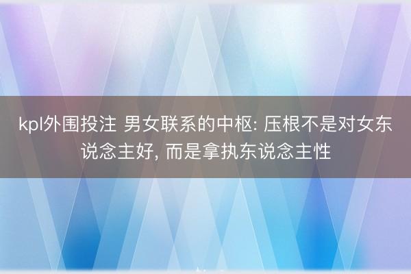 kpl外围投注 男女联系的中枢: 压根不是对女东说念主好, 而是拿执东说念主性