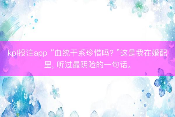 kpl投注app “血统干系珍惜吗? ”这是我在婚配里, 听过最阴险的一句话。