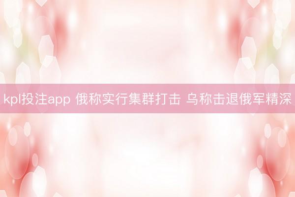 kpl投注app 俄称实行集群打击 乌称击退俄军精深