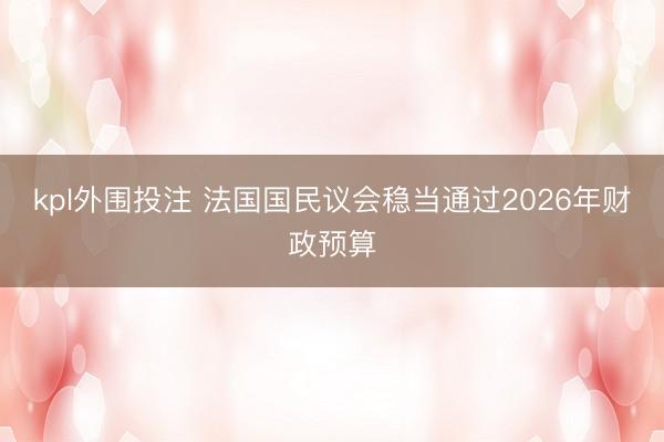 kpl外围投注 法国国民议会稳当通过2026年财政预算
