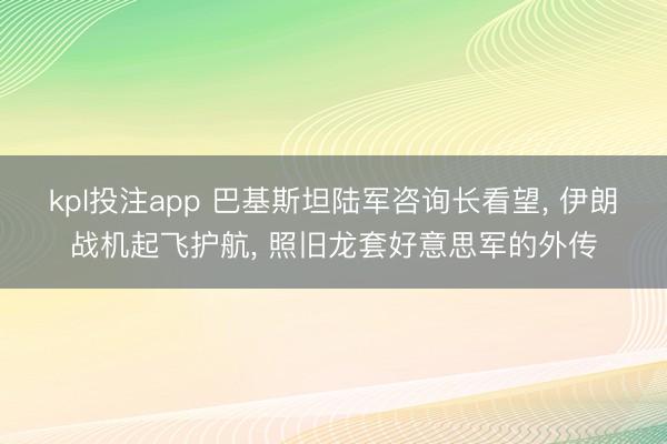 kpl投注app 巴基斯坦陆军咨询长看望， 伊朗战机起飞护航， 照旧龙套好意思军的外传
