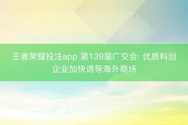 王者荣耀投注app 第139届广交会: 优质科创企业加快诱导海外商场