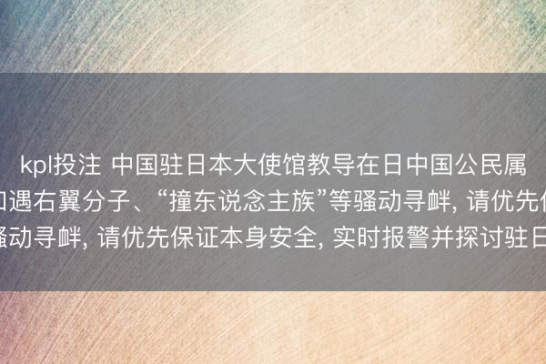 kpl投注 中国驻日本大使馆教导在日中国公民属目东说念主身安全: 如遇右翼分子、“撞东说念主族”等骚动寻衅， 请优先保证本身安全， 实时报警并探讨驻日使领馆