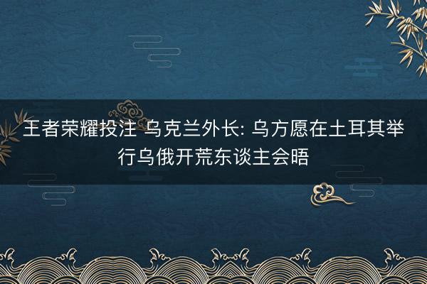 王者荣耀投注 乌克兰外长: 乌方愿在土耳其举行乌俄开荒东谈主会晤