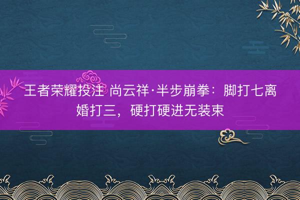 王者荣耀投注 尚云祥·半步崩拳：脚打七离婚打三，硬打硬进无装束