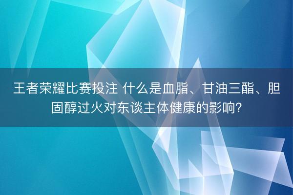 王者荣耀比赛投注 什么是血脂、甘油三酯、胆固醇过火对东谈主体健康的影响？